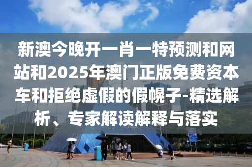 新澳今晚开一肖一特预测和网站和2025年澳门正版免费资本车和拒绝虚假的假幌子-精选解析、专家解读解释与落实