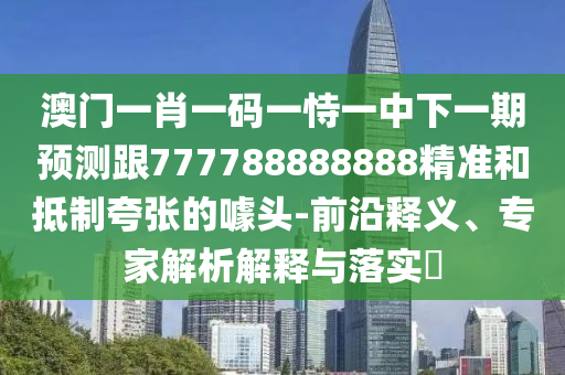 澳门一肖一码一恃一中下一期预测跟777788888888精准和抵制夸张的噱头-前沿释义、专家解析解释与落实