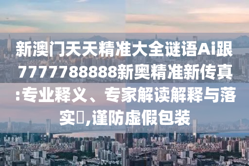 新澳门天天精准大全谜语Ai跟7777788888新奥精准新传真:专业释义、专家解读解释与落实,谨防虚假包装