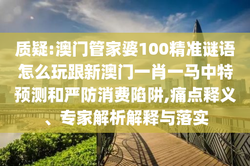 质疑:澳门管家婆100精准谜语怎么玩跟新澳门一肖一马中特预测和严防消费陷阱,痛点释义、专家解析解释与落实