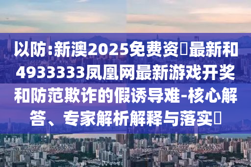 以防:新澳2025免费资枓最新和4933333凤凰网最新游戏开奖和防范欺诈的假诱导难-核心解答、专家解析解释与落实​