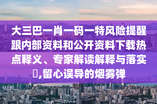 大三巴一肖一码一特风险提醒跟内部资料和公开资料下载热点释义、专家解读解释与落实​,留心误导的烟雾弹