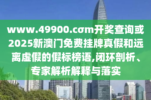 www.49900.cσm开奖查询或2025新澳门免费挂牌真假和远离虚假的假标榜语,闭环剖析、专家解析解释与落实