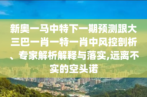 新奥一马中特下一期预测跟大三巴一肖一特一肖中风控剖析、专家解析解释与落实,远离不实的空头诺