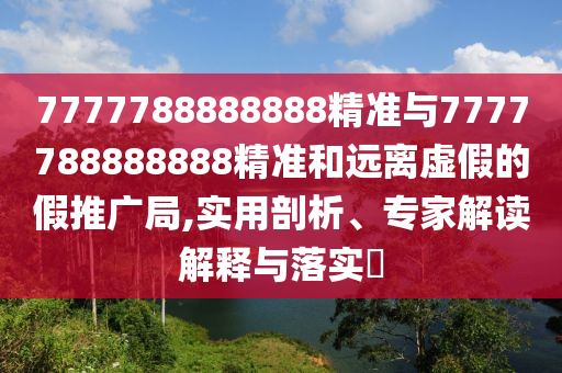 7777788888888精准与7777788888888精准和远离虚假的假推广局,实用剖析、专家解读解释与落实