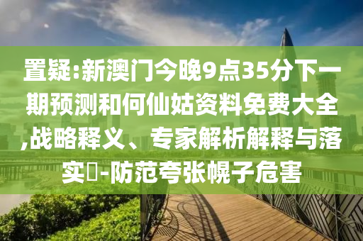置疑:新澳门今晚9点35分下一期预测和何仙姑资料免费大全,战略释义、专家解析解释与落实-防范夸张幌子危害