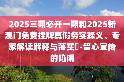 2025三期必开一期和2025新澳门免费挂牌真假务实释义、专家解读解释与落实​-留心宣传的陷阱
