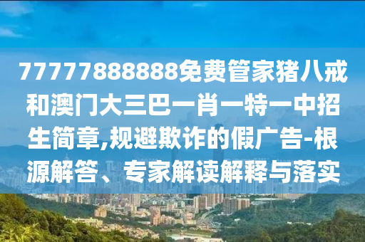 77777888888免费管家猪八戒和澳门大三巴一肖一特一中招生简章,规避欺诈的假广告-根源解答、专家解读解释与落实