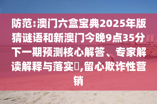 防范:澳门六盒宝典2025年版猜谜语和新澳门今晚9点35分下一期预测核心解答、专家解读解释与落实​,留心欺诈性营销