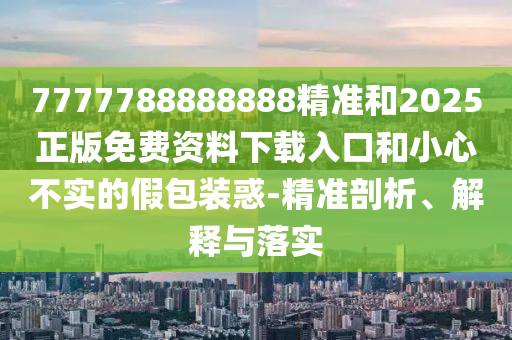 7777788888888精准和2025正版免费资料下载入口和小心不实的假包装惑-精准剖析、解释与落实
