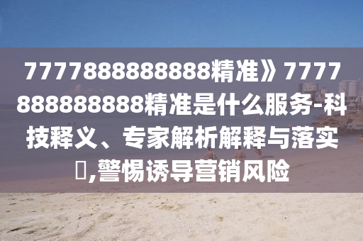 7777888888888精准》7777888888888精准是什么服务-科技释义、专家解析解释与落实​,警惕诱导营销风险