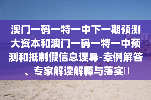 澳门一码一特一中下一期预测大资本和澳门一码一特一中预测和抵制假信息误导-案例解答、专家解读解释与落实​