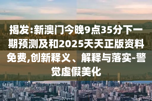 揭发:新澳门今晚9点35分下一期预测及和2025天天正版资料免费,创新释义、解释与落实-警觉虚假美化
