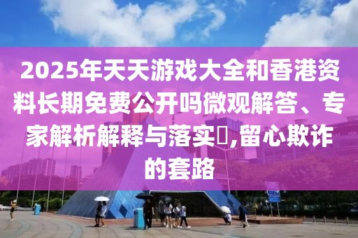 2025年天天游戏大全和香港资料长期免费公开吗微观解答、专家解析解释与落实​,留心欺诈的套路