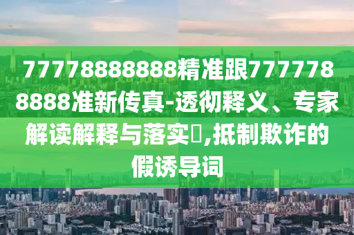 77778888888精准跟7777788888准新传真-透彻释义、专家解读解释与落实​,抵制欺诈的假诱导词