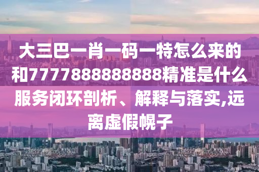 大三巴一肖一码一特怎么来的和7777888888888精准是什么服务闭环剖析、解释与落实,远离虚假幌子