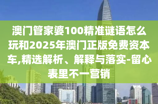 澳门管家婆100精准谜语怎么玩和2025年澳门正版免费资本车,精选解析、解释与落实-留心表里不一营销