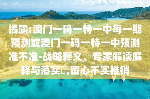 揭露:澳门一码一特一中每一期预测或澳门一码一特一中预测准不准-战略释义、专家解读解释与落实​,留心不实推销