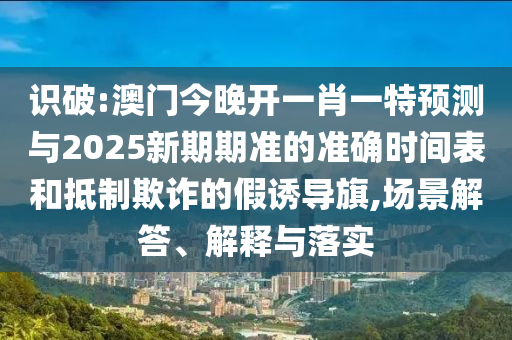 识破:澳门今晚开一肖一特预测与2025新期期准的准确时间表和抵制欺诈的假诱导旗,场景解答、解释与落实