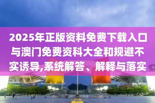 2025年正版资料免费下载入口与澳门免费资科大全和规避不实诱导,系统解答、解释与落实