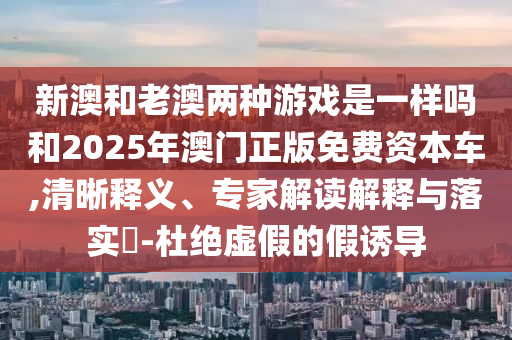 新澳和老澳两种游戏是一样吗和2025年澳门正版免费资本车,清晰释义、专家解读解释与落实​-杜绝虚假的假诱导