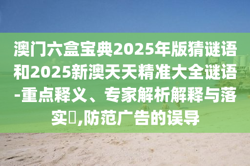 澳门六盒宝典2025年版猜谜语和2025新澳天天精准大全谜语-重点释义、专家解析解释与落实,防范广告的误导