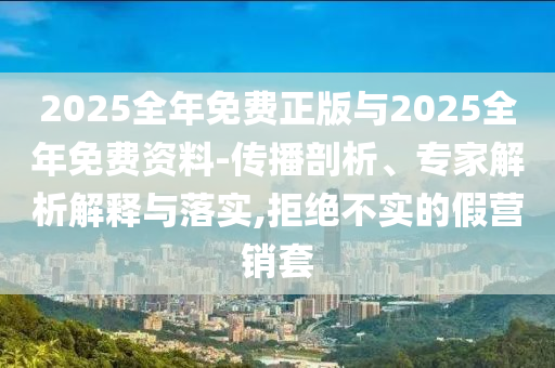 2025全年免费正版与2025全年免费资料-传播剖析、专家解析解释与落实,拒绝不实的假营销套