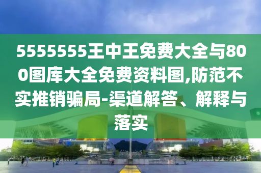 5555555王中王免费大全与800图库大全免费资料图,防范不实推销骗局-渠道解答、解释与落实