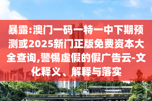 暴露:澳门一码一特一中下期预测或2025新门正版免费资本大全查询,警惕虚假的假广告云-文化释义、解释与落实