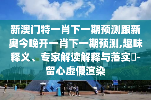 新澳门特一肖下一期预测跟新奥今晚开一肖下一期预测,趣味释义、专家解读解释与落实-留心虚假渲染