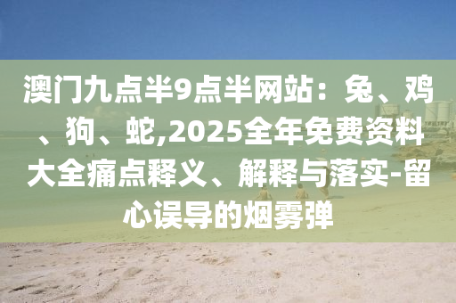 澳门九点半9点半网站:兔、鸡、狗、蛇,2025全年免费资料大全痛点释义、解释与落实-留心误导的烟雾弹