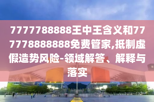 7777788888王中王含义和777778888888免费管家,抵制虚假造势风险-领域解答、解释与落实