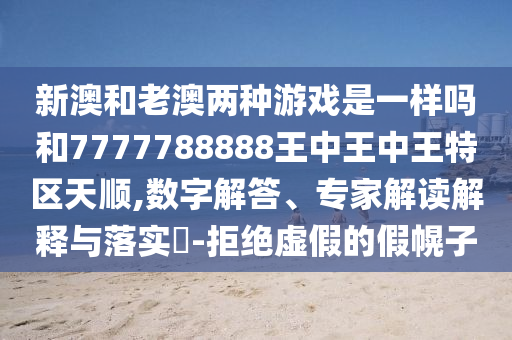 新澳和老澳两种游戏是一样吗和7777788888王中王中王特区天顺,数字解答、专家解读解释与落实​-拒绝虚假的假幌子