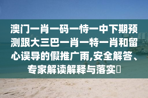 澳门一肖一码一恃一中下期预测跟大三巴一肖一特一肖和留心误导的假推广雨,安全解答、专家解读解释与落实