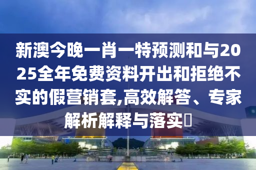 新澳今晚一肖一特预测和与2025全年免费资料开出和拒绝不实的假营销套,高效解答、专家解析解释与落实
