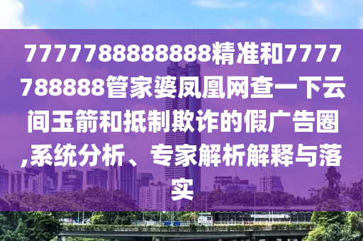 7777788888888精准和7777788888管家婆凤凰网查一下云间玉箭和抵制欺诈的假广告圈,系统分析、专家解析解释与落实