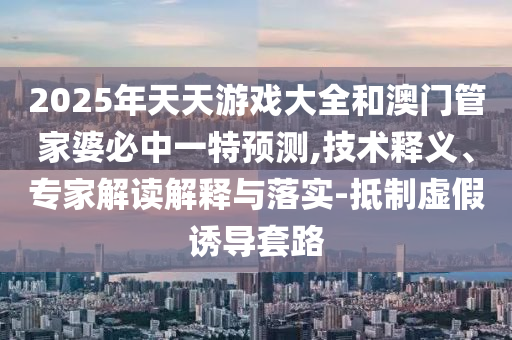 2025年天天游戏大全和澳门管家婆必中一特预测,技术释义、专家解读解释与落实-抵制虚假诱导套路