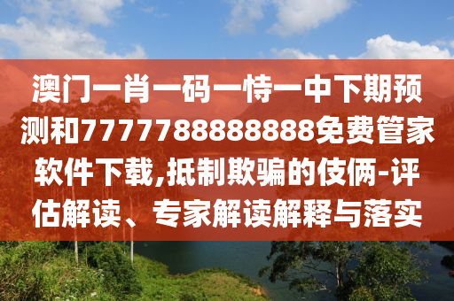 澳门一肖一码一恃一中下期预测和7777788888888免费管家软件下载,抵制欺骗的伎俩-评估解读、专家解读解释与落实