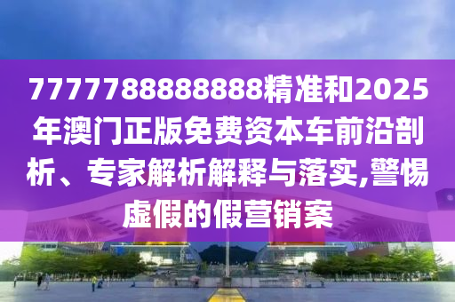 7777788888888精准和2025年澳门正版免费资本车前沿剖析、专家解析解释与落实,警惕虚假的假营销案