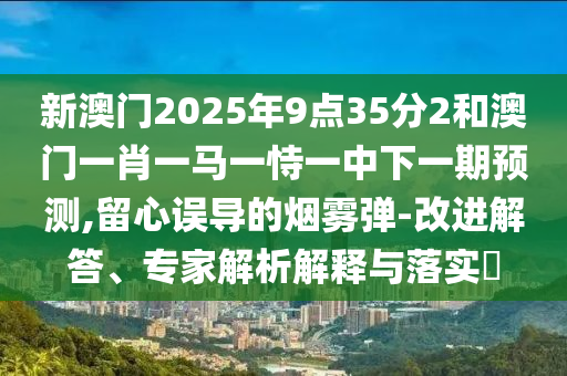 新澳门2025年9点35分2和澳门一肖一马一恃一中下一期预测,留心误导的烟雾弹-改进解答、专家解析解释与落实