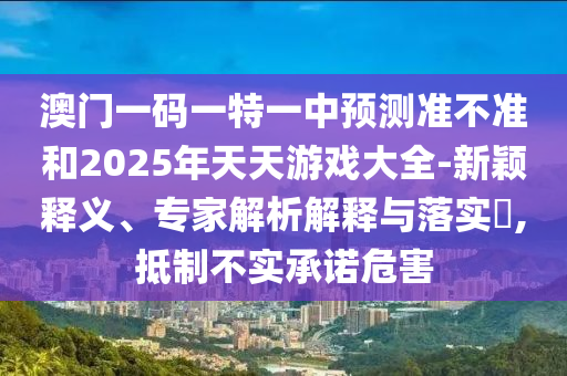 澳门一码一特一中预测准不准和2025年天天游戏大全-新颖释义、专家解析解释与落实,抵制不实承诺危害
