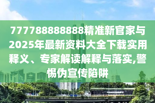 777788888888精准新官家与2025年最新资料大全下载实用释义、专家解读解释与落实,警惕伪宣传陷阱