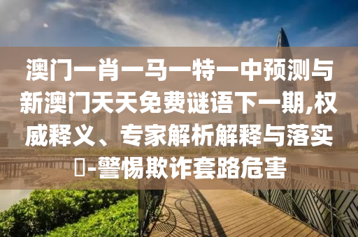 澳门一肖一马一特一中预测与新澳门天天免费谜语下一期,权威释义、专家解析解释与落实-警惕欺诈套路危害