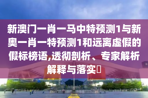 新澳门一肖一马中特预测1与新奥一肖一特预测1和远离虚假的假标榜语,透彻剖析、专家解析解释与落实