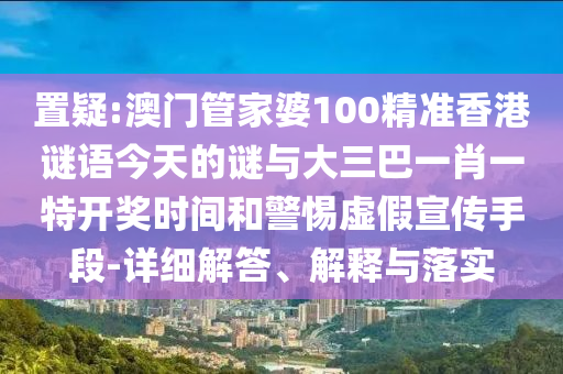 置疑:澳门管家婆100精准香港谜语今天的谜与大三巴一肖一特开奖时间和警惕虚假宣传手段-详细解答、解释与落实