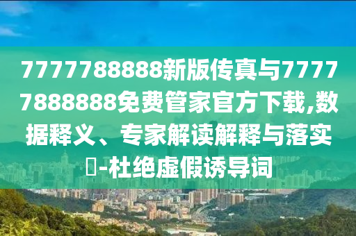 7777788888新版传真与77777888888免费管家官方下载,数据释义、专家解读解释与落实​-杜绝虚假诱导词