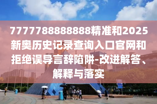 7777788888888精准和2025新奥历史记录查询入口官网和拒绝误导言辞陷阱-改进解答、解释与落实