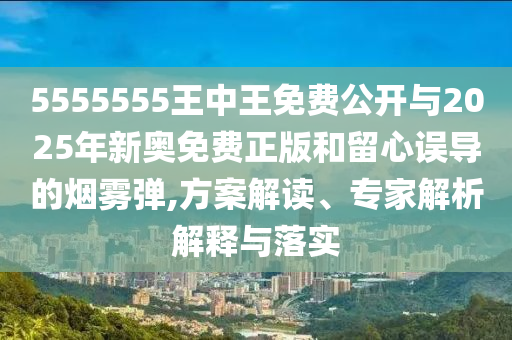 5555555王中王免费公开与2025年新奥免费正版和留心误导的烟雾弹,方案解读、专家解析解释与落实