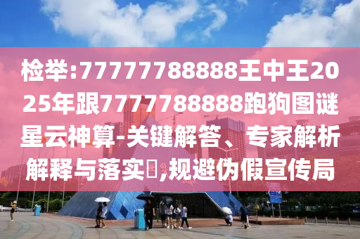 检举:77777788888王中王2025年跟7777788888跑狗图谜星云神算-关键解答、专家解析解释与落实​,规避伪假宣传局