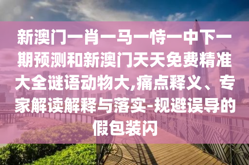 新澳门一肖一马一恃一中下一期预测和新澳门天天免费精准大全谜语动物大,痛点释义、专家解读解释与落实-规避误导的假包装闪